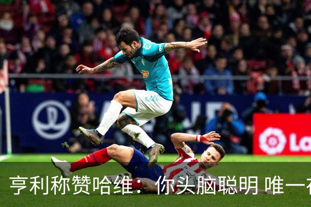 亨利称赞哈维：你头脑聪明 唯一在你之上是瓜帅