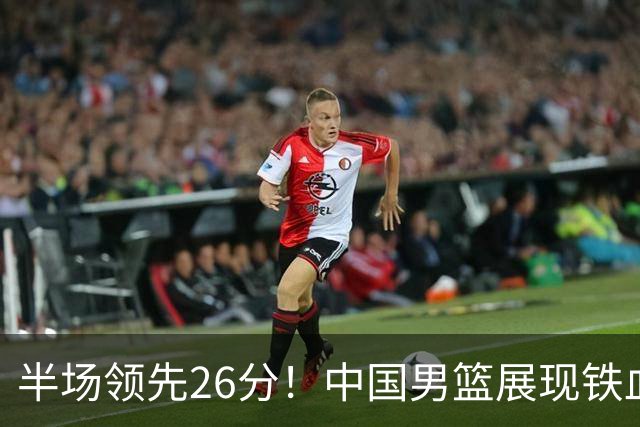 半场领先26分！中国男篮展现铁血防守，零失误球员闪耀，杨瀚森问题显现