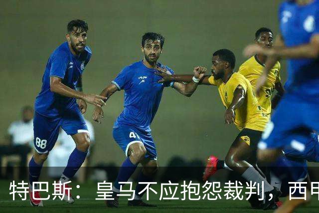 特巴斯：皇马不应抱怨裁判，西甲国际化之路的挑战与机遇