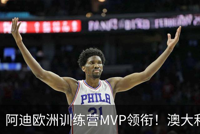 阿迪欧洲训练营MVP领衔！澳大利亚6月21日以年轻阵容对阵中国男篮